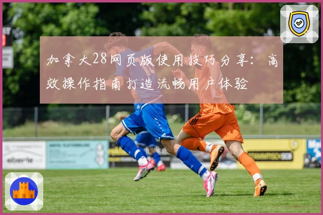 加拿大28网页版使用技巧分享：高效操作指南打造流畅用户体验