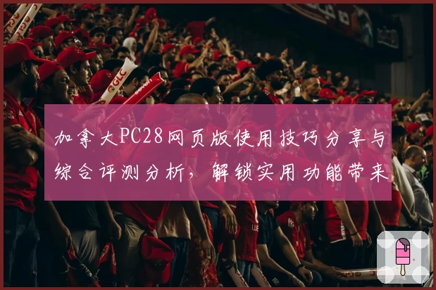 加拿大PC28网页版使用技巧分享与综合评测分析，解锁实用功能带来便捷体验